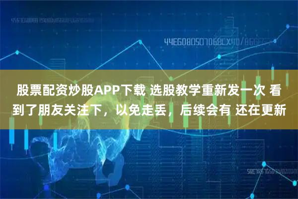 股票配资炒股APP下载 选股教学重新发一次 看到了朋友关注下，以免走丢，后续会有 还在更新