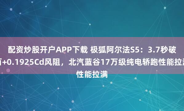 配资炒股开户APP下载 极狐阿尔法S5：3.7秒破百+0.1925Cd风阻，北汽蓝谷17万级纯电轿跑性能拉满