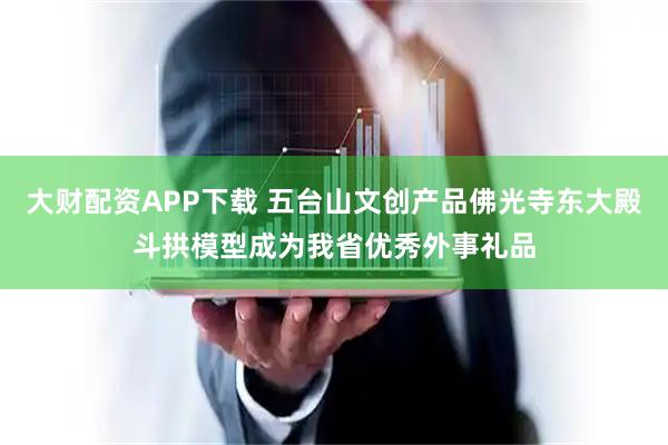 大财配资APP下载 五台山文创产品佛光寺东大殿斗拱模型成为我省优秀外事礼品