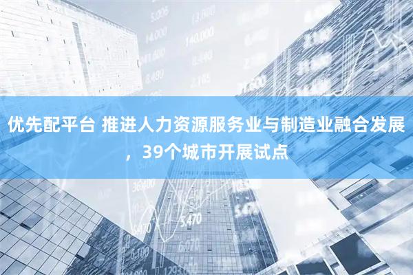 优先配平台 推进人力资源服务业与制造业融合发展，39个城市开展试点