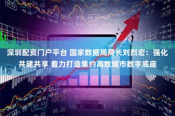 深圳配资门户平台 国家数据局局长刘烈宏：强化共建共享 着力打造集约高效城市数字底座