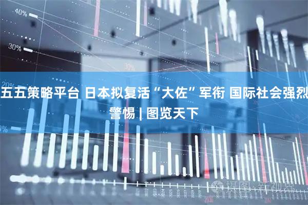 五五策略平台 日本拟复活“大佐”军衔 国际社会强烈警惕 | 图览天下