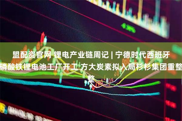 盟配资官网 锂电产业链周记 | 宁德时代西班牙磷酸铁锂电池工厂开工 方大炭素拟入局杉杉集团重整