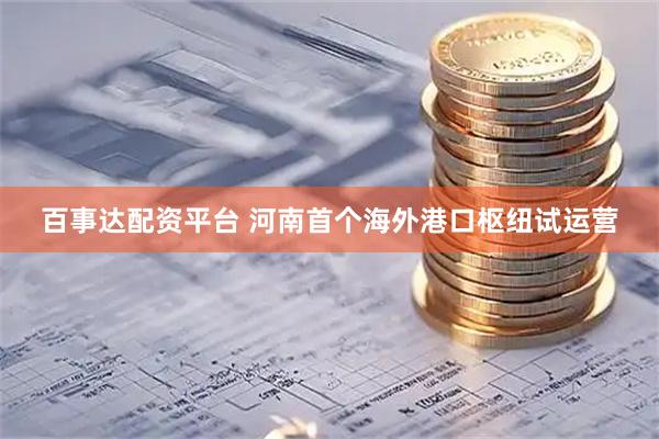 百事达配资平台 河南首个海外港口枢纽试运营