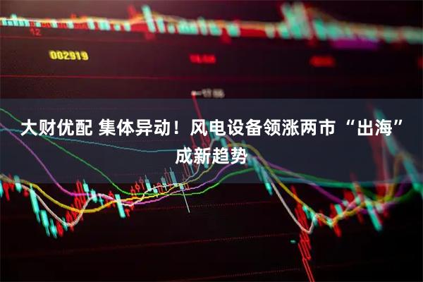 大财优配 集体异动！风电设备领涨两市 “出海”成新趋势