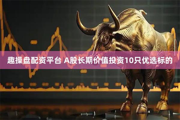 趣操盘配资平台 A股长期价值投资10只优选标的