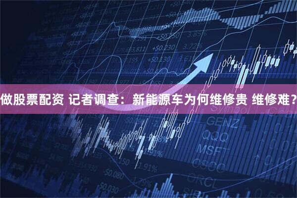 做股票配资 记者调查：新能源车为何维修贵 维修难？