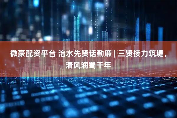 微豪配资平台 治水先贤话勤廉 | 三贤接力筑堤，清风润蜀千年