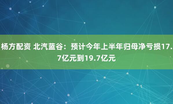 杨方配资 北汽蓝谷：预计今年上半年归母净亏损17.7亿元到19.7亿元