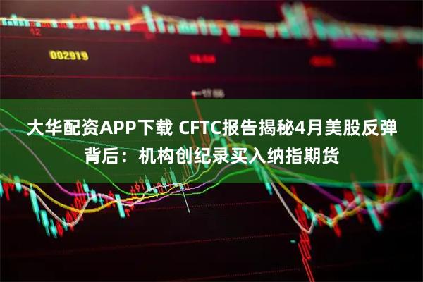 大华配资APP下载 CFTC报告揭秘4月美股反弹背后：机构创纪录买入纳指期货