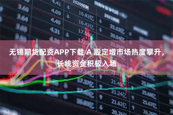 无锡期货配资APP下载 A 股定增市场热度攀升，长线资金积极入场